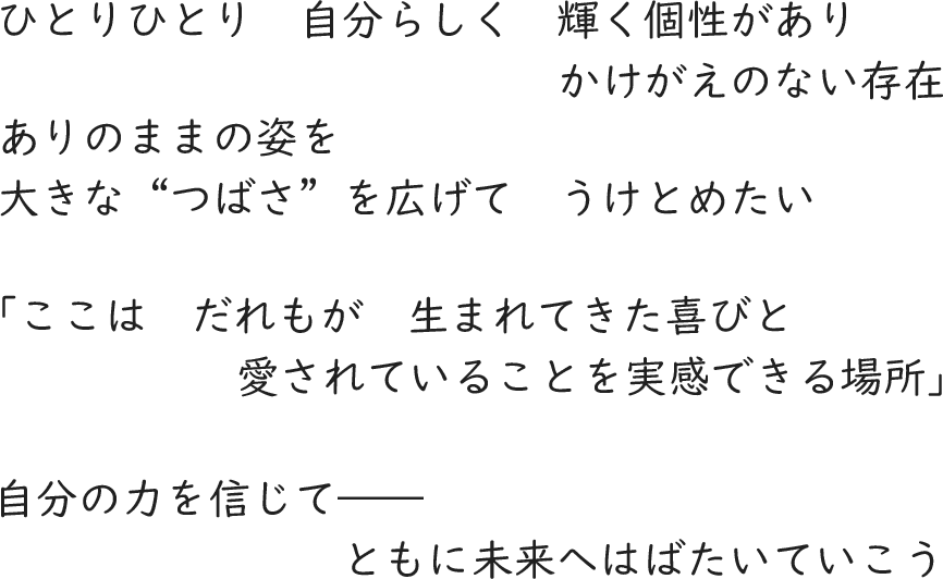 ひとりひとり　自分らしく　輝く個性があり かけがえのない存在／ありのままの姿を 大きな“つばさ”を広げて　うけとめたい／「ここは　だれもが　生まれてきた喜びと 愛されていることを実感できる場所」／自分の力を信じて―― ともに未来へはばたいていこう