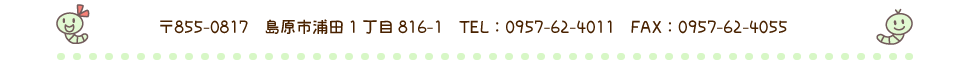 〒８５５－０８１７　長崎県島原市浦田１丁目８１６－１　TEL　０９５７－６２－４０１１
FAX　０９５７－６２－４０５５