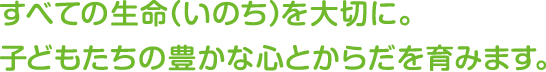 すべての生命（いのち）を大切に。子どもたちの豊かな心とからだを育みます。