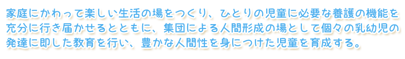 家庭にかわって楽しい生活の場をつくり、ひとりの児童に必要な養護の機能を充分に行き届かせるとともに、集団による人間形成の場として個々の乳幼児の発達に即した教育を行い、豊かな人間性を身につけた児童を育成する。