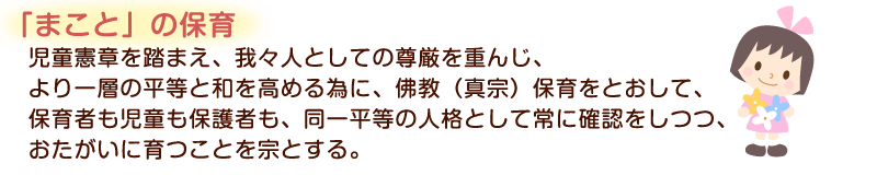 「まこと」の保育　児童憲章を踏まえ、我々人としての尊厳を重んじ、より一層の平等と和を高める為に、佛教（真宗）保育をとおして、保育社も児童も保護者も、同一平等の人格として常に確認をしつつ、おたがいに育つことを宗とする。