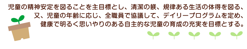 児童の精神安定を図ることを主目標とし、清潔の躾、規律ある生活の体得を図る、又、児童の年齢に応じ、全職員で協議して、デイリープログラムを定め、健康で明るく思いやりのある自主的な児童の育成の充実を目標とする。
