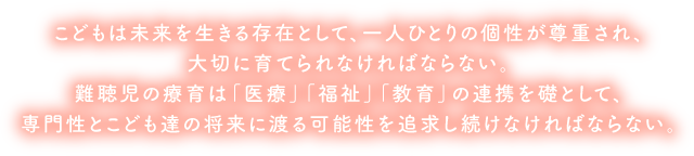 聴覚に障害を持つ児とその保護者が、安心して早期療育をうけ、残された聴力を最大限に活用しながらより良く健やかに成育するためには、
						医学・教育・福祉すべての分野から、必要とされる時に、必要とされる支援が受けられなければならない。創立者　徳光裕子