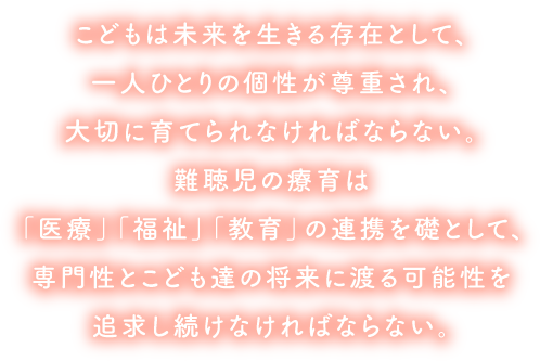 聴覚に障害を持つ児とその保護者が、安心して早期療育をうけ、残された聴力を最大限に活用しながらより良く健やかに成育するためには、
						医学・教育・福祉すべての分野から、必要とされる時に、必要とされる支援が受けられなければならない。創立者　徳光裕子