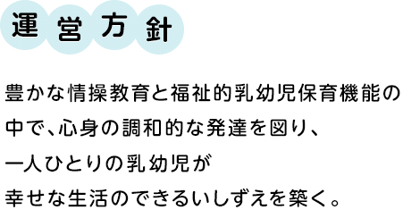 運営方針　保豊かな情操教育と福祉的乳幼児保育機能の中で、心身の調和的な発達を図り、一人ひとりの乳幼児が幸せな生活のできるいしずえを築く。