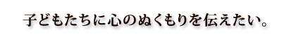 子どもたちに心のぬくもりを伝えたい。