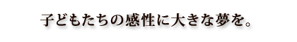 子どもたちの感性に大きな夢を。