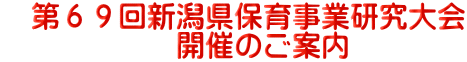 　第６９回新潟県保育事業研究大会 　　　　　　開催のご案内