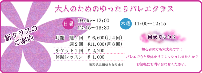 新クラスのご案内/大人のためのゆったりバレエクラス/何歳でもOK/日曜:10:45〜12:00、12:15〜13:30 木曜:11:00~12:15/月謝 週1回:6600円(月4回)週2回:11000円(月8回)/チケット1回2200円/体験1000円/初心者でも大丈夫です!お気軽にお問合せください。