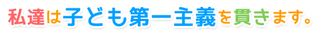 私達は子ども第一主義を貫きます。