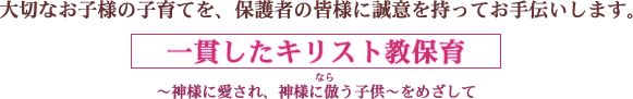 大切なお子様の子育てを、保護者の皆様に誠意を持ってお手伝いします。一貫したキリスト教保育～神様に愛され、神様に倣（なら）う子供～をめざして