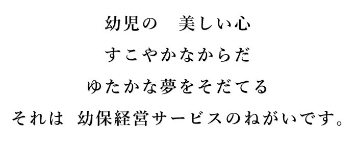 幼児の美しい心　すこやかなからだ　ゆたかな夢をそだてる　それは 幼保経営サービスのねがいです。